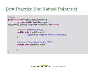 Best Practice Use Named Pointcuts
@Aspect
public class PropertyChangeTracker {
private static final Log logger =
LogFactory.getLog( PropertyChangeTracker.class);
@Before("setterMethod()")
public void trackChange(){
logger.info("property about to change");
}
@Pointcut("execution(void set*(*))")
public void setterMethod(){
}
}
© Shakil Akhtar
 