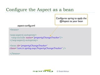 Configure the Aspect as a bean
<beans>
<aop:aspectj-autoproxy>
<aop:include name="propertyChangeTracker"/>
</aop:aspectj-autoproxy>
<bean id="propertyChangeTracker"
class="com.tr.spring.aop.PropertyChangeTracker" />
</beans>
Configures spring to apply the
@Aspect to your bean
aspect-config.xml
© Shakil Akhtar
 