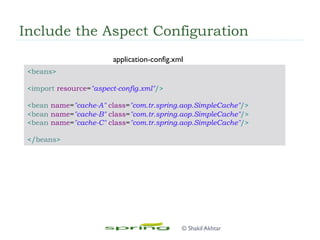 Include the Aspect Configuration
<beans>
<import resource="aspect-config.xml"/>
<bean name="cache-A" class="com.tr.spring.aop.SimpleCache"/>
<bean name="cache-B" class="com.tr.spring.aop.SimpleCache"/>
<bean name="cache-C" class="com.tr.spring.aop.SimpleCache"/>
</beans>
application-config.xml
© Shakil Akhtar
 