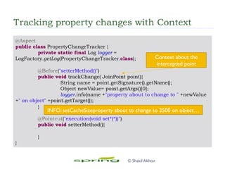 Tracking property changes with Context
@Aspect
public class PropertyChangeTracker {
private static final Log logger =
LogFactory.getLog(PropertyChangeTracker.class);
@Before("setterMethod()")
public void trackChange( JoinPoint point){
String name = point.getSignature().getName();
Object newValue= point.getArgs()[0];
logger.info(name +"property about to change to " +newValue
+" on object" +point.getTarget());
}
@Pointcut("execution(void set*(*))")
public void setterMethod(){
}
}
Context about the
intercepted point
INFO: setCacheSizeproperty about to change to 2500 on object…
© Shakil Akhtar
 