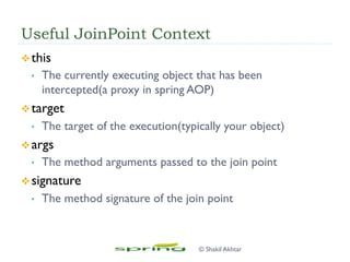 Useful JoinPoint Context
v this
•  The currently executing object that has been
intercepted(a proxy in spring AOP)
v target
•  The target of the execution(typically your object)
v args
•  The method arguments passed to the join point
v signature
•  The method signature of the join point
© Shakil Akhtar
 