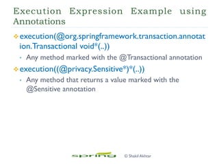 Execution Expression Example using
Annotations
v execution(@org.springframework.transaction.annotat
ion.Transactional void*(..))
•  Any method marked with the @Transactional annotation
v execution((@privacy.Sensitive*)*(..))
•  Any method that returns a value marked with the
@Sensitive annotation
© Shakil Akhtar
 