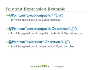 Pointcut Expression Example
v @Pointcut("execution(public * *(..))")
§  It will be applied on all the public methods.
v @Pointcut("execution(public Operation.*(..))")
§  It will be applied on all the public methods of Operation class
v @Pointcut("execution(* Operation.*(..))")
§  It will be applied on all the methods of Operation class
© Shakil Akhtar
 
