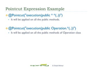 Pointcut Expression Example
v @Pointcut("execution(public * *(..))")
§  It will be applied on all the public methods.
v @Pointcut("execution(public Operation.*(..))")
§  It will be applied on all the public methods of Operation class
© Shakil Akhtar
 