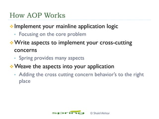 How AOP Works
v Implement your mainline application logic
•  Focusing on the core problem
v Write aspects to implement your cross-cutting
concerns
•  Spring provides many aspects
v Weave the aspects into your application
•  Adding the cross cutting concern behavior’s to the right
place
© Shakil Akhtar
 