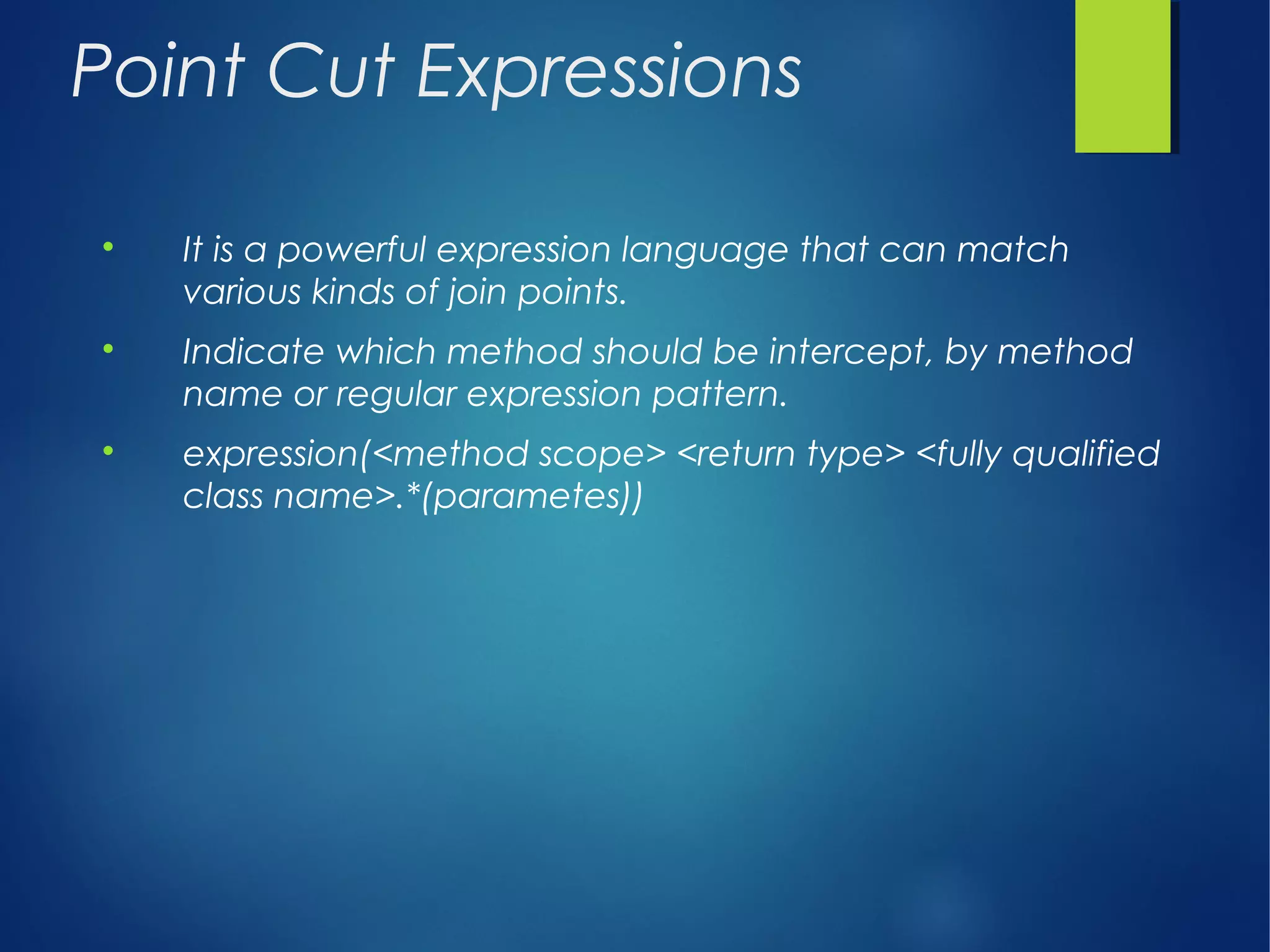Point Cut Expressions

It is a powerful expression language that can match
various kinds of join points.

Indicate which method should be intercept, by method
name or regular expression pattern.

expression(<method scope> <return type> <fully qualified
class name>.*(parametes))
 