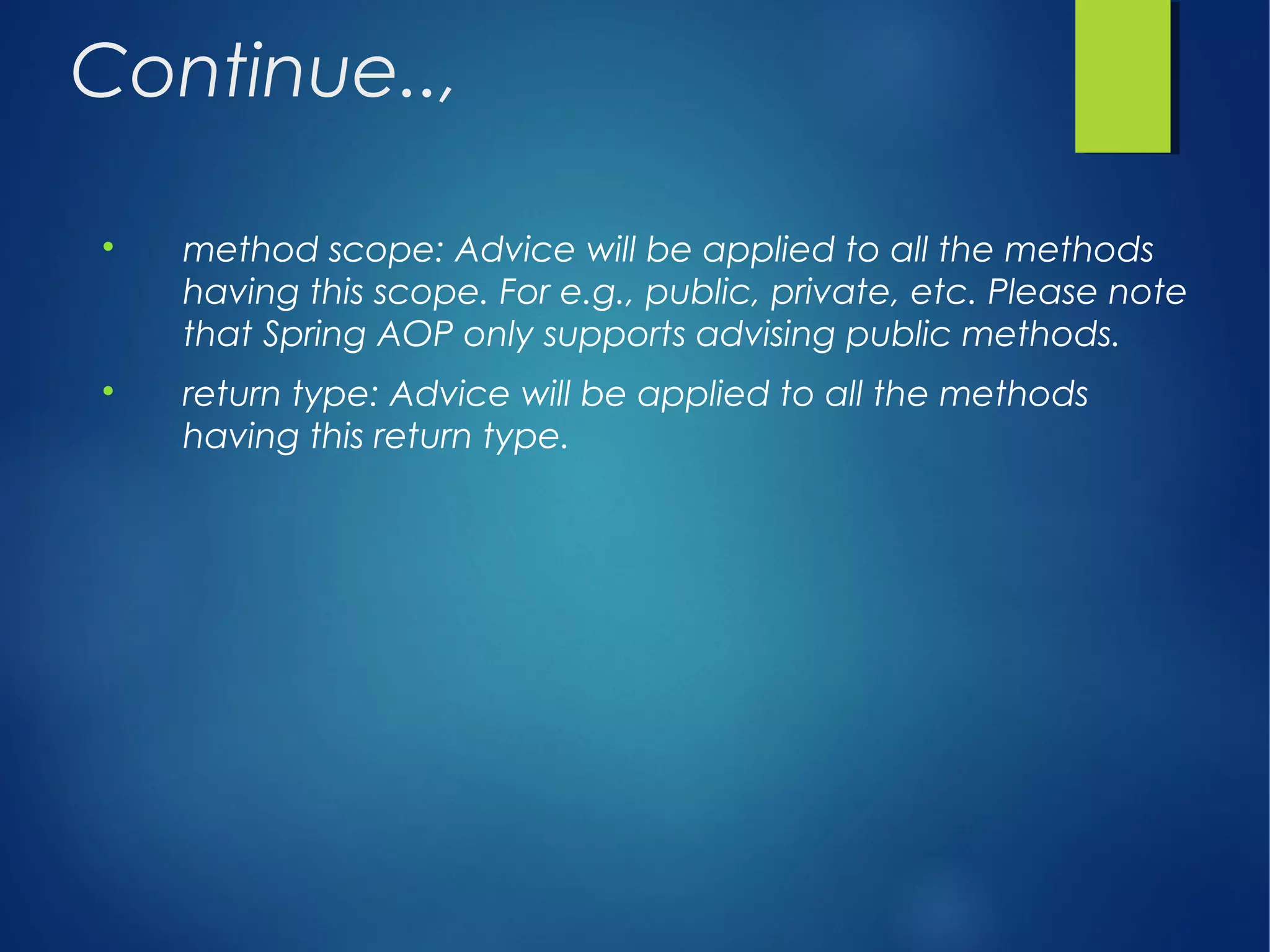 Continue..,

method scope: Advice will be applied to all the methods
having this scope. For e.g., public, private, etc. Please note
that Spring AOP only supports advising public methods.

return type: Advice will be applied to all the methods
having this return type.
 