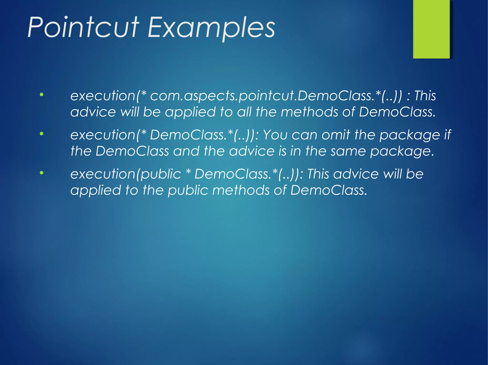 Pointcut Examples

execution(* com.aspects.pointcut.DemoClass.*(..)) : This
advice will be applied to all the methods of DemoClass.

execution(* DemoClass.*(..)): You can omit the package if
the DemoClass and the advice is in the same package.

execution(public * DemoClass.*(..)): This advice will be
applied to the public methods of DemoClass.
 