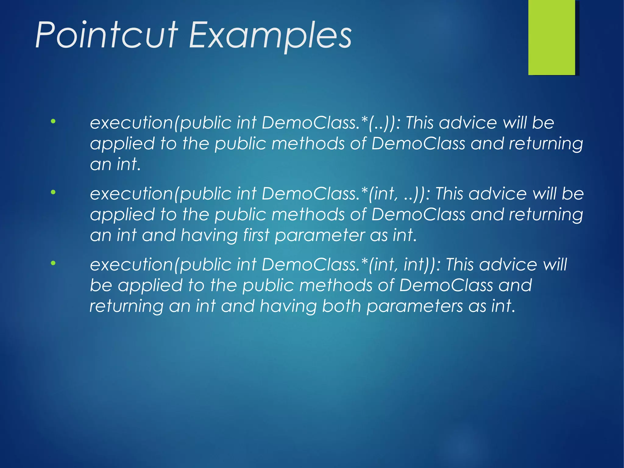 Pointcut Examples

execution(public int DemoClass.*(..)): This advice will be
applied to the public methods of DemoClass and returning
an int.

execution(public int DemoClass.*(int, ..)): This advice will be
applied to the public methods of DemoClass and returning
an int and having first parameter as int.

execution(public int DemoClass.*(int, int)): This advice will
be applied to the public methods of DemoClass and
returning an int and having both parameters as int.
 