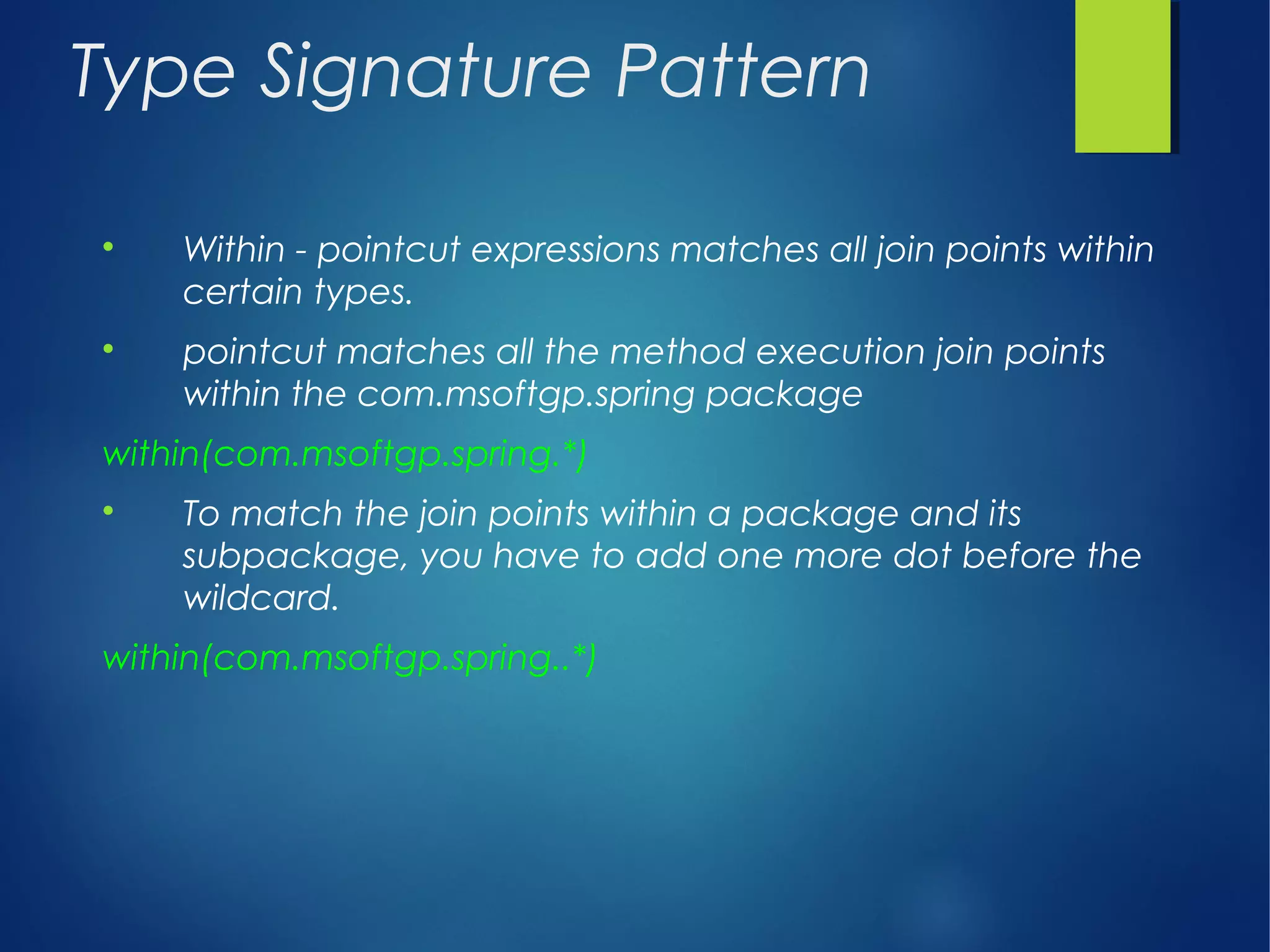 Type Signature Pattern

Within - pointcut expressions matches all join points within
certain types.

pointcut matches all the method execution join points
within the com.msoftgp.spring package
within(com.msoftgp.spring.*)

To match the join points within a package and its
subpackage, you have to add one more dot before the
wildcard.
within(com.msoftgp.spring..*)
 