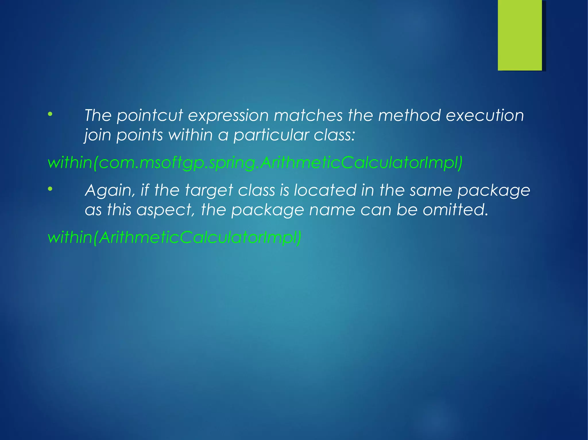 
The pointcut expression matches the method execution
join points within a particular class:
within(com.msoftgp.spring.ArithmeticCalculatorImpl)

Again, if the target class is located in the same package
as this aspect, the package name can be omitted.
within(ArithmeticCalculatorImpl)
 