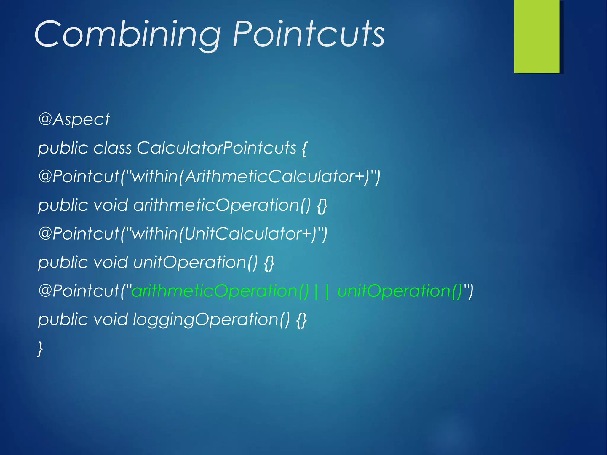 Combining Pointcuts
@Aspect
public class CalculatorPointcuts {
@Pointcut("within(ArithmeticCalculator+)")
public void arithmeticOperation() {}
@Pointcut("within(UnitCalculator+)")
public void unitOperation() {}
@Pointcut("arithmeticOperation()|| unitOperation()")
public void loggingOperation() {}
}
 