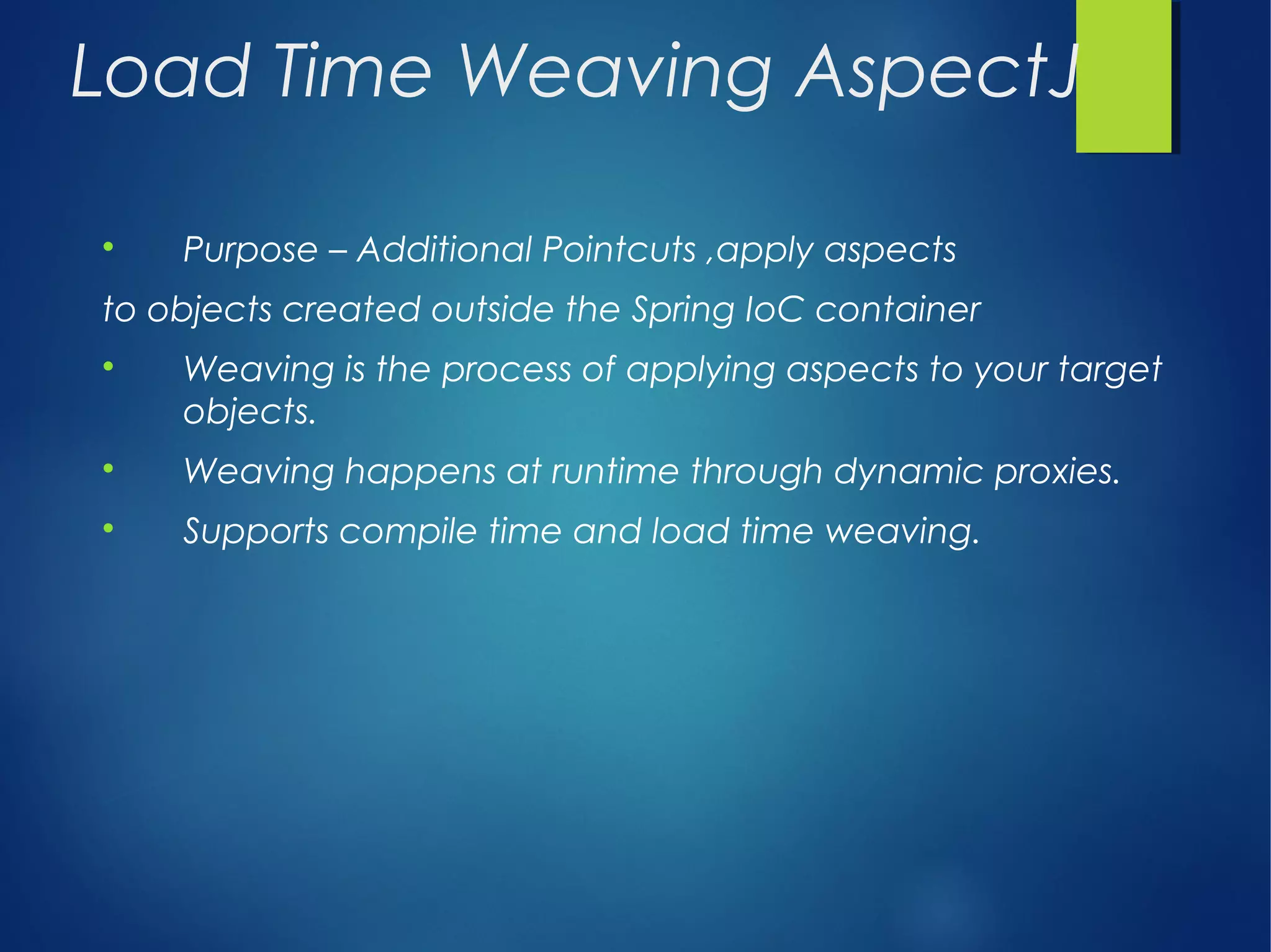 Load Time Weaving AspectJ

Purpose – Additional Pointcuts ,apply aspects
to objects created outside the Spring IoC container

Weaving is the process of applying aspects to your target
objects.

Weaving happens at runtime through dynamic proxies.

Supports compile time and load time weaving.
 