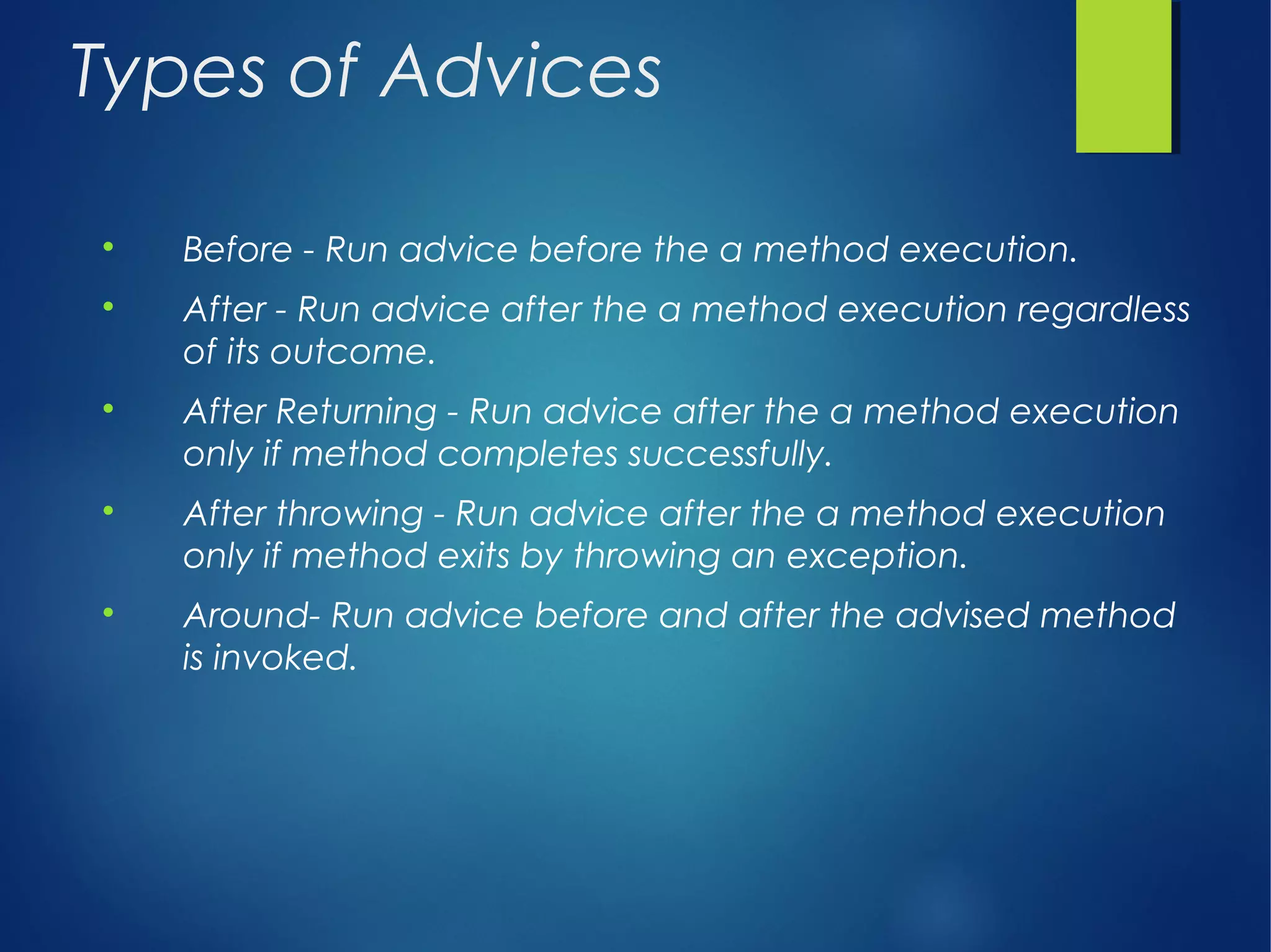 Types of Advices

Before - Run advice before the a method execution.

After - Run advice after the a method execution regardless
of its outcome.

After Returning - Run advice after the a method execution
only if method completes successfully.

After throwing - Run advice after the a method execution
only if method exits by throwing an exception.

Around- Run advice before and after the advised method
is invoked.
 