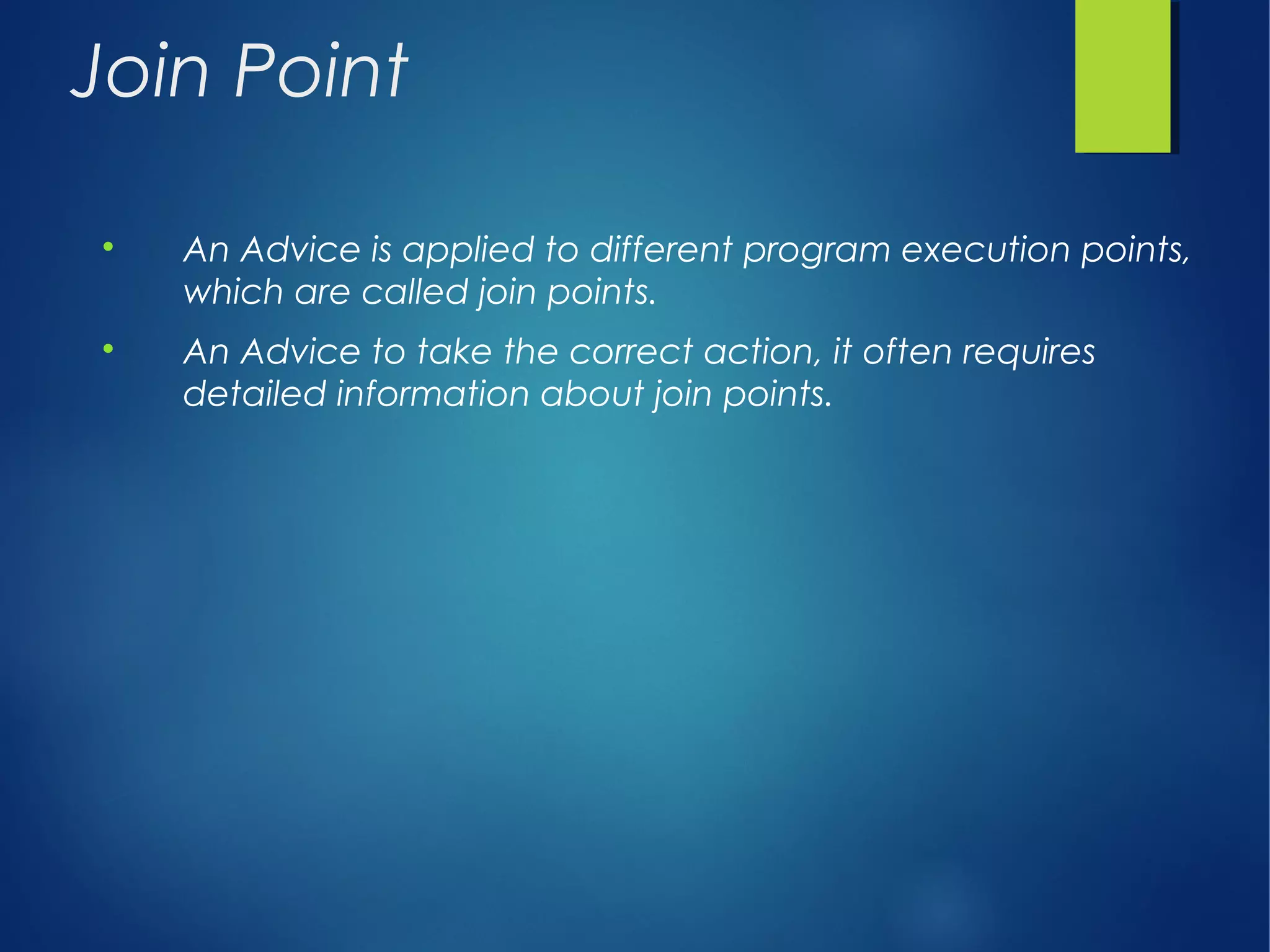 Join Point

An Advice is applied to different program execution points,
which are called join points.

An Advice to take the correct action, it often requires
detailed information about join points.
 