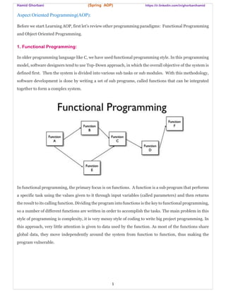 Hamid Ghorbani (Spring AOP) https://ir.linkedin.com/in/ghorbanihamid
1
Aspect Oriented Programming(AOP):
Before we start Learning AOP, first let’s review other programming paradigms: Functional Programming
and Object Oriented Programming.
1. Functional Programming:
In older programming language like C, we have used functional programming style. In this programming
model, software designers tend to use Top-Down approach, in which the overall objective of the system is
defined first. Then the system is divided into various sub tasks or sub modules. With this methodology,
software development is done by writing a set of sub programs, called functions that can be integrated
together to form a complex system.
In functional programming, the primary focus is on functions. A function is a sub program that performs
a specific task using the values given to it through input variables (called parameters) and then returns
the result to its calling function. Dividing the program into functions is the key to functional programming,
so a number of different functions are written in order to accomplish the tasks. The main problem in this
style of programming is complexity, it is very messy style of coding to write big project programming. In
this approach, very little attention is given to data used by the function. As most of the functions share
global data, they move independently around the system from function to function, thus making the
program vulnerable.
 
