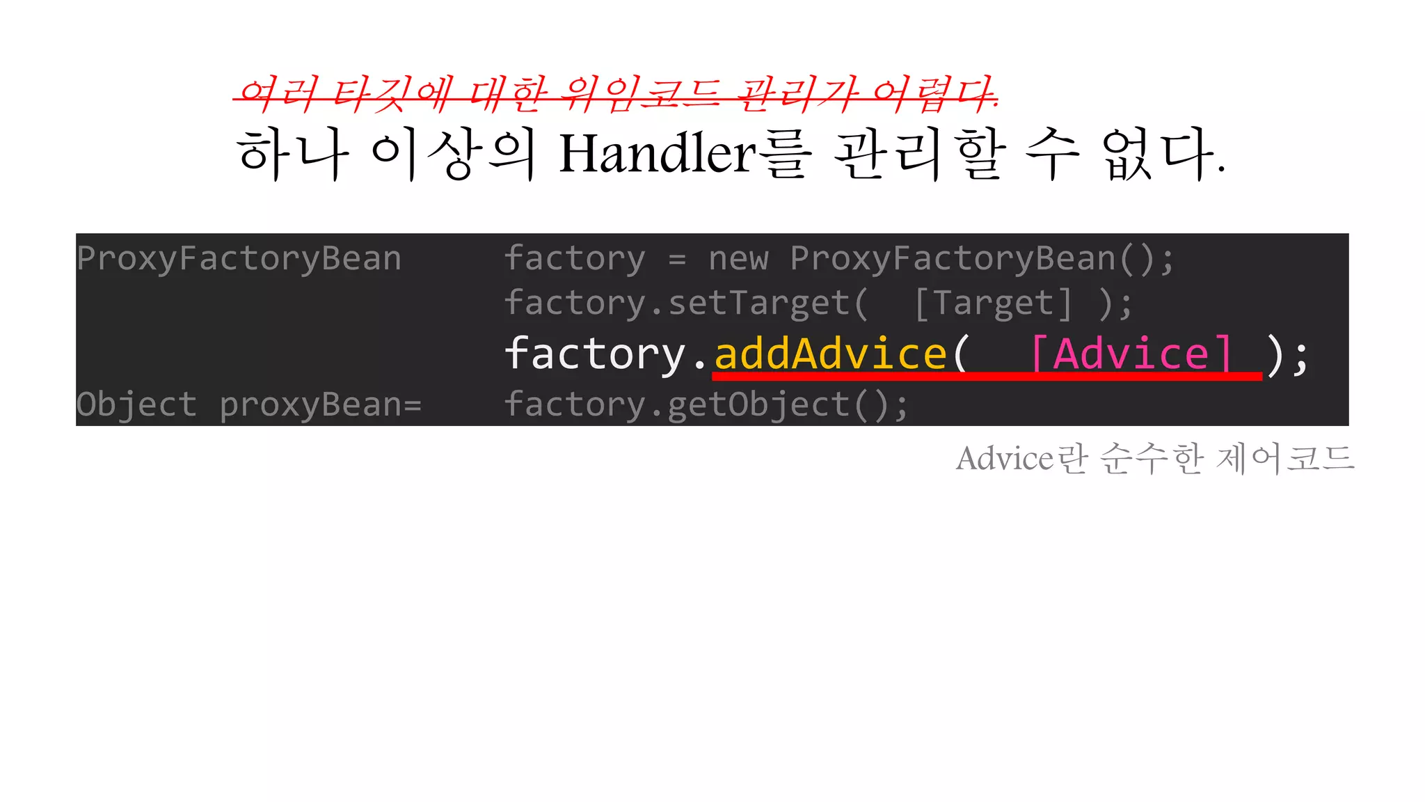 ProxyFactoryBean factory = new ProxyFactoryBean();
factory.setTarget( [Target] );
factory.addAdvice( [Advice] );
Object proxyBean= factory.getObject();
여러 타깃에 대한 위임코드 관리가 어렵다.
하나 이상의 Handler를 관리할 수 없다.
Advice란 순수한 제어코드
 