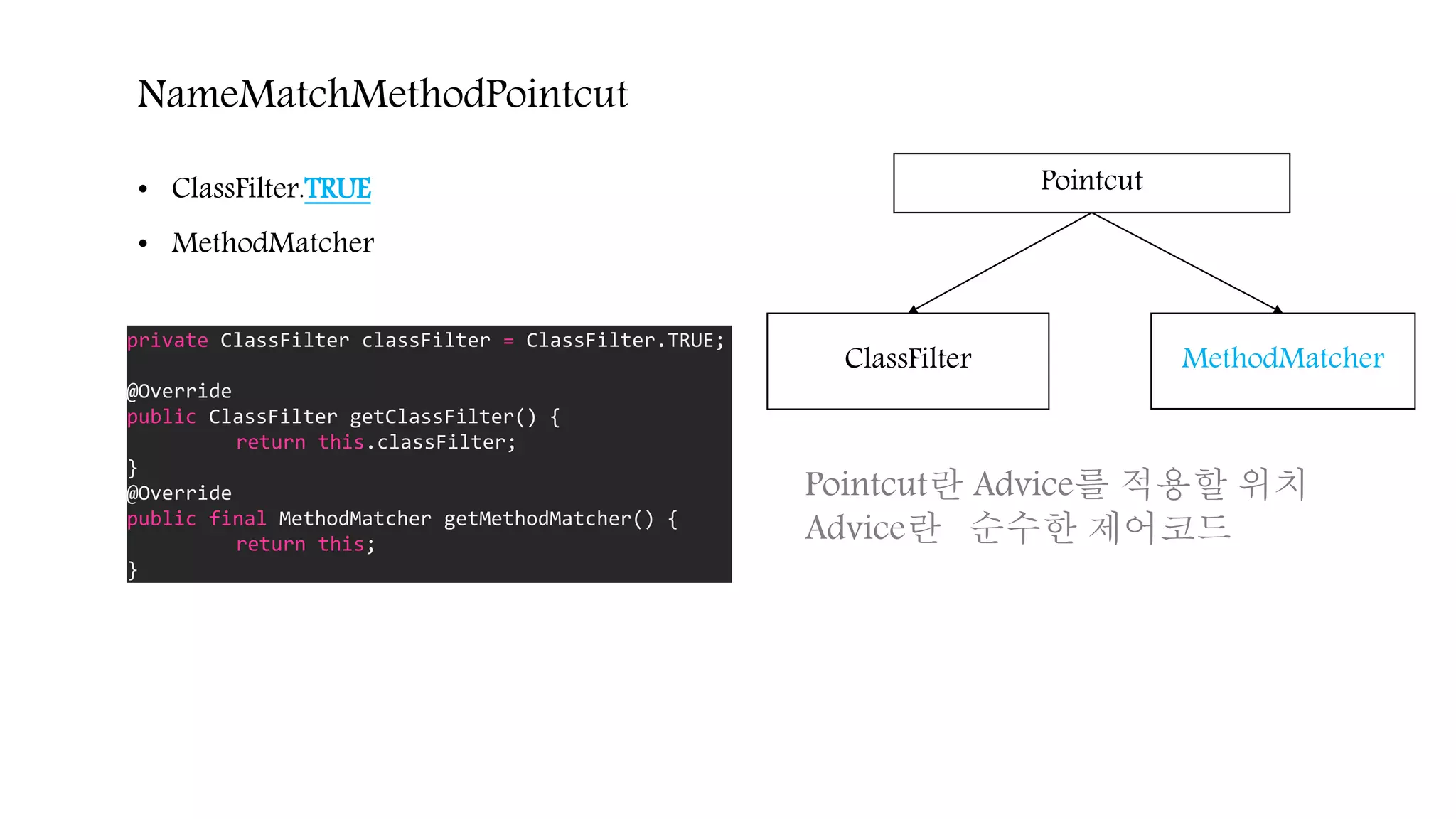 NameMatchMethodPointcut
ClassFilter MethodMatcher
Pointcut• ClassFilter.TRUE
• MethodMatcher
private ClassFilter classFilter = ClassFilter.TRUE;
@Override
public ClassFilter getClassFilter() {
return this.classFilter;
}
@Override
public final MethodMatcher getMethodMatcher() {
return this;
}
Pointcut란 Advice를 적용할 위치
Advice란 순수한 제어코드
 