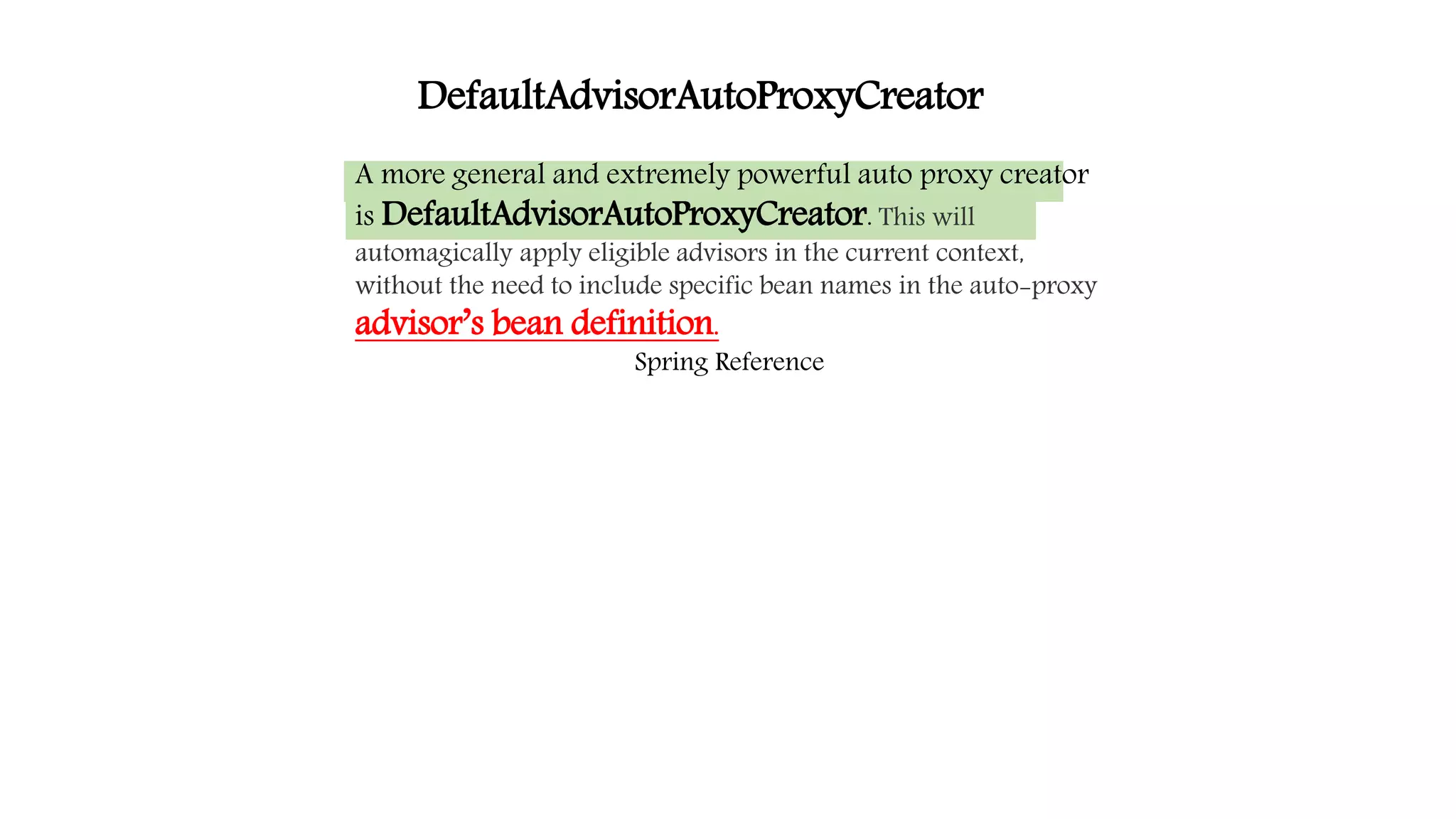 A more general and extremely powerful auto proxy creator
is DefaultAdvisorAutoProxyCreator. This will
automagically apply eligible advisors in the current context,
without the need to include specific bean names in the auto-proxy
advisor’s bean definition.
Spring Reference
DefaultAdvisorAutoProxyCreator
 