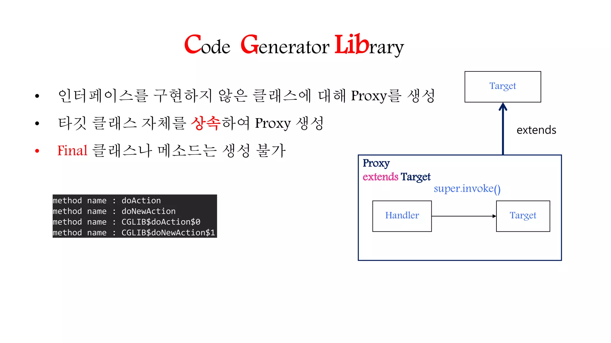Code Generator Library
• 인터페이스를 구현하지 않은 클래스에 대해 Proxy를 생성
• 타깃 클래스 자체를 상속하여 Proxy 생성
• Final 클래스나 메소드는 생성 불가
Target
Proxy
extends Target
Target
extends
Handler
super.invoke()
method name : doAction
method name : doNewAction
method name : CGLIB$doAction$0
method name : CGLIB$doNewAction$1
 