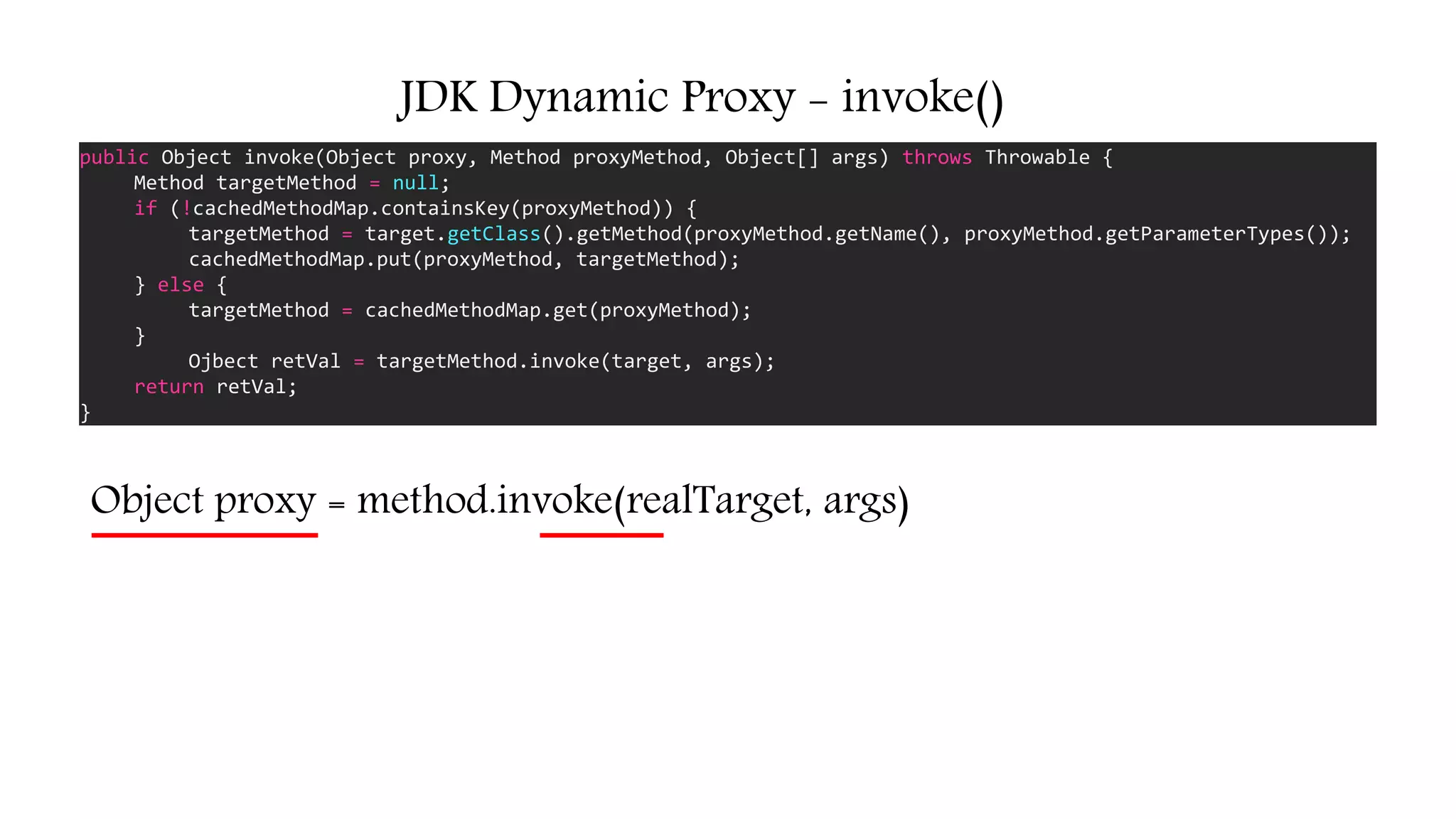 JDK Dynamic Proxy - invoke()
public Object invoke(Object proxy, Method proxyMethod, Object[] args) throws Throwable {
Method targetMethod = null;
if (!cachedMethodMap.containsKey(proxyMethod)) {
targetMethod = target.getClass().getMethod(proxyMethod.getName(), proxyMethod.getParameterTypes());
cachedMethodMap.put(proxyMethod, targetMethod);
} else {
targetMethod = cachedMethodMap.get(proxyMethod);
}
Ojbect retVal = targetMethod.invoke(target, args);
return retVal;
}
Object proxy = method.invoke(realTarget, args)
 