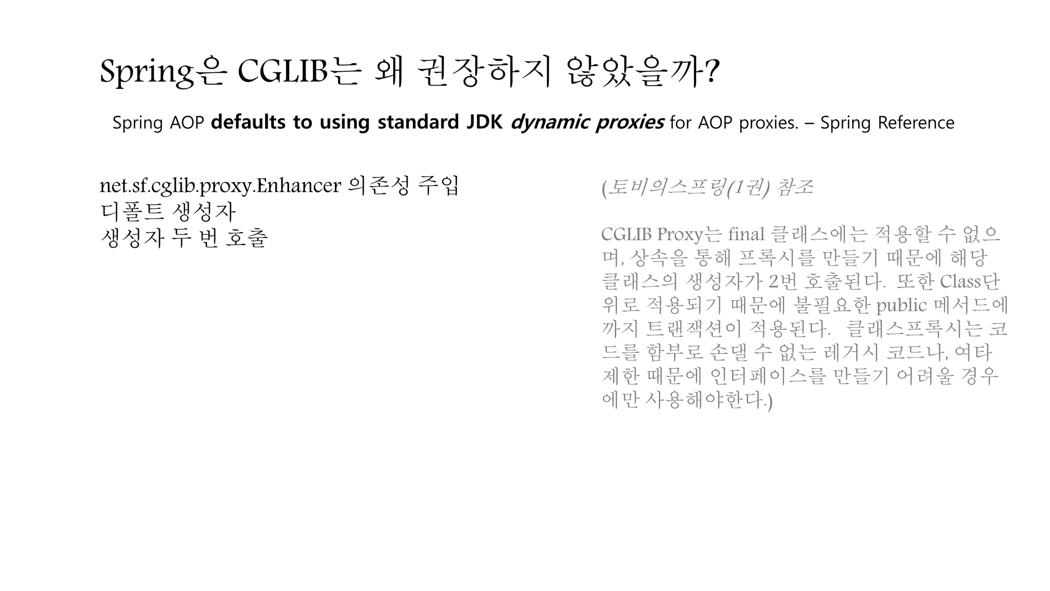net.sf.cglib.proxy.Enhancer 의존성 주입
디폴트 생성자
생성자 두 번 호출
Spring AOP defaults to using standard JDK dynamic proxies for AOP proxies. – Spring Reference
Spring은 CGLIB는 왜 권장하지 않았을까?
(토비의스프링(1권) 참조
CGLIB Proxy는 final 클래스에는 적용할 수 없으
며, 상속을 통해 프록시를 만들기 때문에 해당
클래스의 생성자가 2번 호출된다. 또한 Class단
위로 적용되기 때문에 불필요한 public 메서드에
까지 트랜잭션이 적용된다. 클래스프록시는 코
드를 함부로 손댈 수 없는 레거시 코드나, 여타
제한 때문에 인터페이스를 만들기 어려울 경우
에만 사용해야한다.)
 