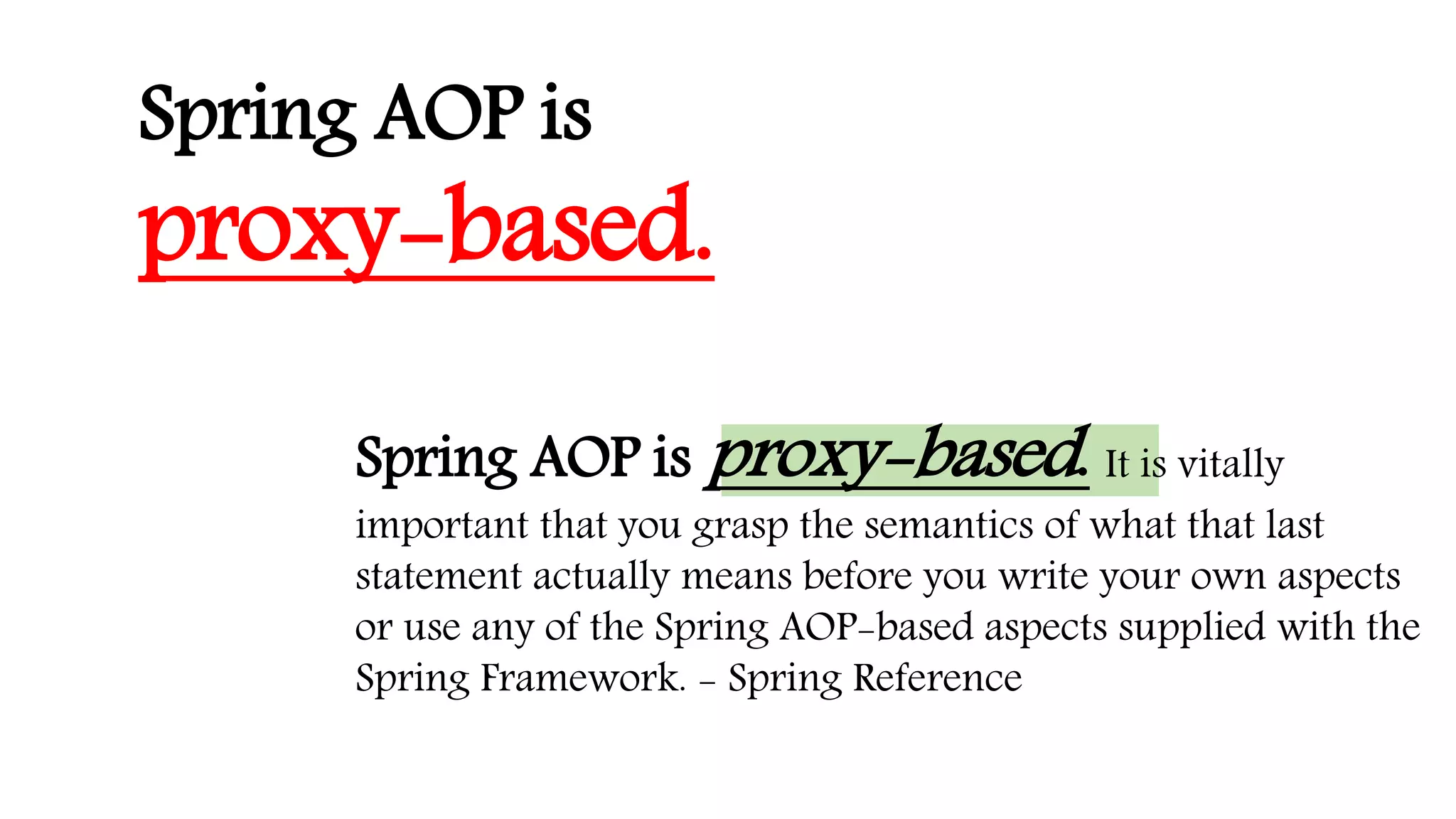 Spring AOP is proxy-based. It is vitally
important that you grasp the semantics of what that last
statement actually means before you write your own aspects
or use any of the Spring AOP-based aspects supplied with the
Spring Framework. - Spring Reference
Spring AOP is
proxy-based.
 