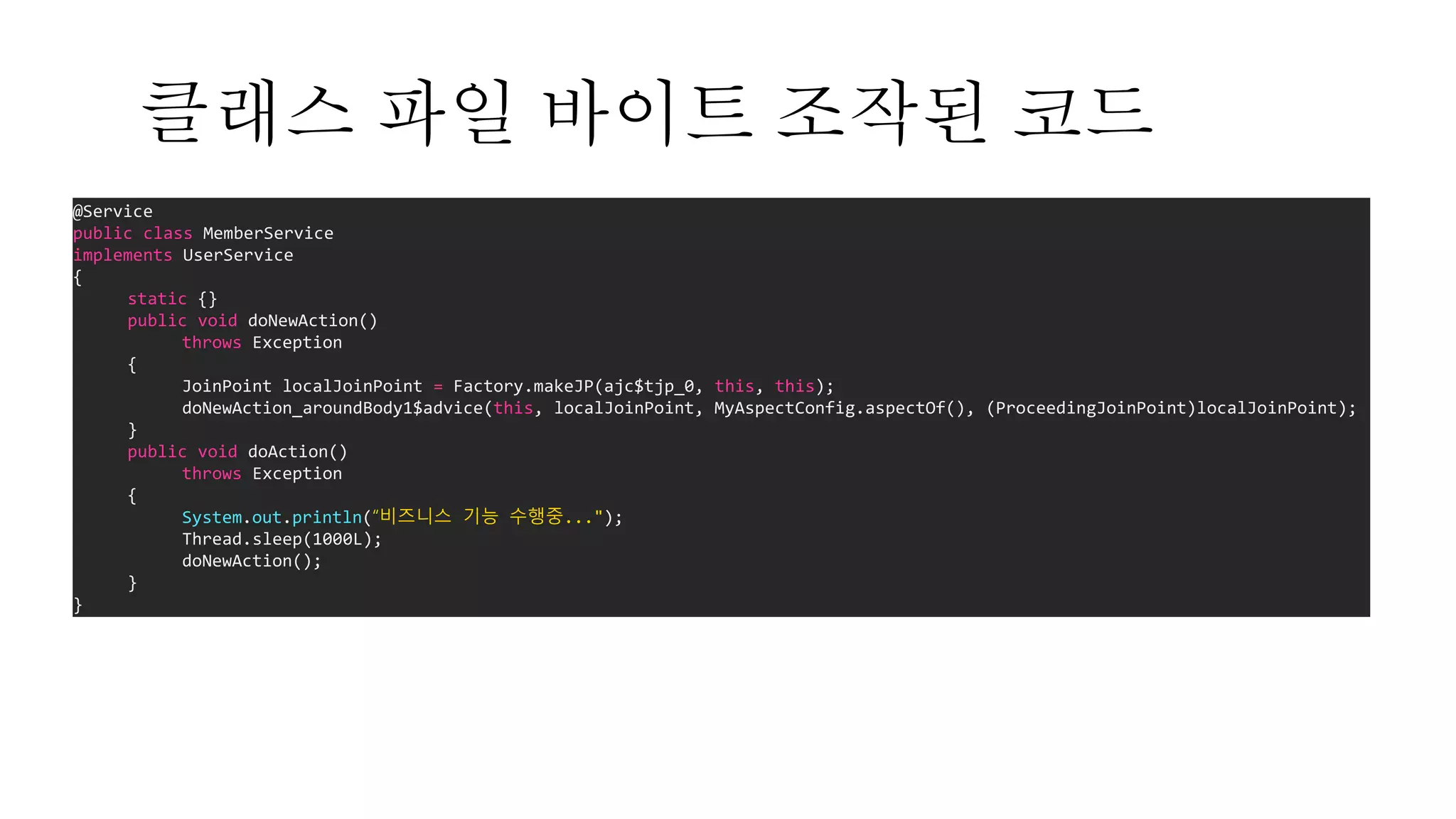 @Service
public class MemberService
implements UserService
{
static {}
public void doNewAction()
throws Exception
{
JoinPoint localJoinPoint = Factory.makeJP(ajc$tjp_0, this, this);
doNewAction_aroundBody1$advice(this, localJoinPoint, MyAspectConfig.aspectOf(), (ProceedingJoinPoint)localJoinPoint);
}
public void doAction()
throws Exception
{
System.out.println(“비즈니스 기능 수행중...");
Thread.sleep(1000L);
doNewAction();
}
}
클래스 파일 바이트 조작된 코드
 