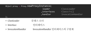 • ClassLoader 클래스 로더
• Interface 인터페이스
• InvocationHandler InvocationHandler 인터페이스의 구현체
Object proxy = Proxy.newProxyInstance(
loader ClassLoader
,interfaces Class<?>[]
,handler InvocationHandler
);
 