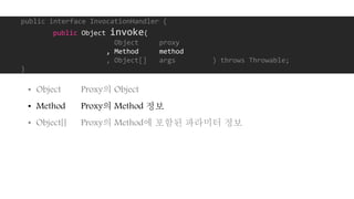 public interface InvocationHandler {
public Object invoke(
Object proxy
, Method method
, Object[] args ) throws Throwable;
}
• Object Proxy의 Object
• Method Proxy의 Method 정보
• Object[] Proxy의 Method에 포함된 파라미터 정보
 