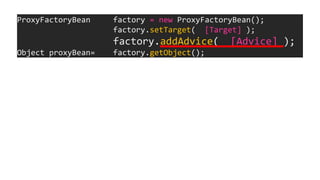 ProxyFactoryBean factory = new ProxyFactoryBean();
factory.setTarget( [Target] );
factory.addAdvice( [Advice] );
Object proxyBean= factory.getObject();
 