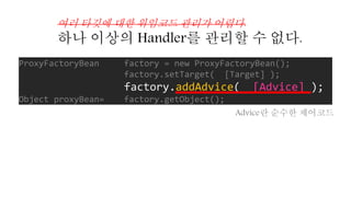 ProxyFactoryBean factory = new ProxyFactoryBean();
factory.setTarget( [Target] );
factory.addAdvice( [Advice] );
Object proxyBean= factory.getObject();
여러 타깃에 대한 위임코드 관리가 어렵다.
하나 이상의 Handler를 관리할 수 없다.
Advice란 순수한 제어코드
 
