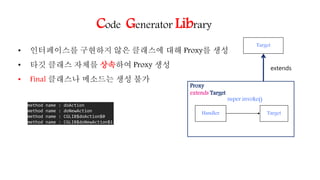 Code Generator Library
• 인터페이스를 구현하지 않은 클래스에 대해 Proxy를 생성
• 타깃 클래스 자체를 상속하여 Proxy 생성
• Final 클래스나 메소드는 생성 불가
Target
Proxy
extends Target
Target
extends
Handler
super.invoke()
method name : doAction
method name : doNewAction
method name : CGLIB$doAction$0
method name : CGLIB$doNewAction$1
 