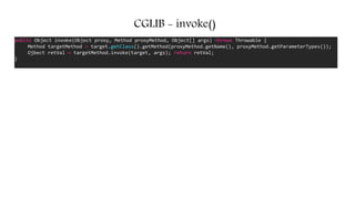 CGLIB - invoke()
public Object invoke(Object proxy, Method proxyMethod, Object[] args) throws Throwable {
Method targetMethod = target.getClass().getMethod(proxyMethod.getName(), proxyMethod.getParameterTypes());
Ojbect retVal = targetMethod.invoke(target, args); return retVal;
}
 