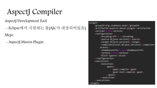 AspectJ Compiler
AspectJ Development Tool
- Eclipse에서 지원하는 툴(AJC가 내장되어있음)
Mojo
- AspectJ Maven Plugin
<plugin>
<groupId>org.codehaus.mojo</groupId>
<artifactId>aspectj-maven-plugin</artifactId>
<version>1.10</version>
<configuration>
<encoding>UTF-8 </encoding>
<source>${java.version}</source>
<target>${java.version}</target>
<complianceLevel>${java.version}</complianc
eLevel>
<showWeaveInfo>true</showWeaveInfo>
<verbose>true</verbose>
<Xlint>ignore</Xlint>
</configuration>
<executions>
<execution>
<goals>
<goal>compile</goal>
<goal>test-compile</goal>
</goals>
</execution>
</executions>
</plugin>
 