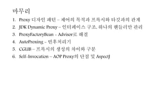 마무리
1. Proxy 디자인 패턴 – 제어의 목적과 프록시와 타깃과의 관계
2. JDK Dynamic Proxy – 인터페이스 구조, 하나의 핸들러만 관리
3. ProxyFactoryBean - Advisor로 해결
4. AutoProxing - 빈후처리기
5. CGLIB – 프록시의 생성의 차이와 구분
6. Self-Invocation – AOP Proxy의 단점 및 AspectJ
 