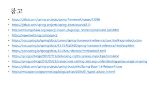 • https://github.com/spring-projects/spring-framework/issues/13096
• https://github.com/spring-projects/spring-boot/issues/6113
• http://www.mojohaus.org/aspectj-maven-plugin/ajc_reference/standard_opts.html
• https://www.baeldung.com/aspectj
• https://docs.spring.io/spring/docs/current/spring-framework-reference/core.html#aop-introduction
• https://docs.spring.io/spring/docs/4.3.15.RELEASE/spring-framework-reference/html/aop.html
• https://docs.spring.io/spring/docs/3.0.0.M4/reference/html/apbs05.html
• https://spring.io/blog/2007/07/19/debunking-myths-proxies-impact-performance
• https://spring.io/blog/2012/05/23/transactions-caching-and-aop-understanding-proxy-usage-in-spring
• https://github.com/spring-projects/spring-boot/wiki/Spring-Boot-1.4-Release-Notes
• http://www.aspectprogrammer.org/blogs/adrian/2006/01/typed_advice_in.html
참고
 