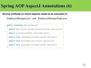 16
Service methods on which aspects needs to be executed (1)
EmployeeManager.java and EmployeeManagerImpl.java
public interface EmployeeManager
{
public EmployeeDTO getEmployeeById(Integer employeeId);
public List<EmployeeDTO> getAllEmployee();
public void createEmployee(EmployeeDTO employee);
public void deleteEmployee(Integer employeeId);
public void updateEmployee(EmployeeDTO employee);
}
 