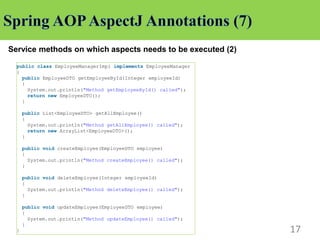 17
Service methods on which aspects needs to be executed (2)
public class EmployeeManagerImpl implements EmployeeManager
{
public EmployeeDTO getEmployeeById(Integer employeeId)
{
System.out.println("Method getEmployeeById() called");
return new EmployeeDTO();
}
public List<EmployeeDTO> getAllEmployee()
{
System.out.println("Method getAllEmployee() called");
return new ArrayList<EmployeeDTO>();
}
public void createEmployee(EmployeeDTO employee)
{
System.out.println("Method createEmployee() called");
}
public void deleteEmployee(Integer employeeId)
{
System.out.println("Method deleteEmployee() called");
}
public void updateEmployee(EmployeeDTO employee)
{
System.out.println("Method updateEmployee() called");
}
}
 