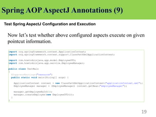 19
Test Spring AspectJ Configuration and Execution
Now let’s test whether above configured aspects execute on given
pointcut information.
import org.springframework.context.ApplicationContext;
import org.springframework.context.support.ClassPathXmlApplicationContext;
import com.howtodoinjava.app.model.EmployeeDTO;
import com.howtodoinjava.app.service.EmployeeManager;
public class TestMain
{
@SuppressWarnings("resource")
public static void main(String[] args) {
ApplicationContext context = new ClassPathXmlApplicationContext("applicationContext.xml");
EmployeeManager manager = (EmployeeManager) context.getBean("employeeManager");
manager.getEmployeeById(1);
manager.createEmployee(new EmployeeDTO());
}
}
 