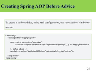 22
To create a before advice, using xml configuration, use <aop:before/> in below
manner.
<aop:config>
<aop:aspect ref="loggingAspect">
<aop:pointcut expression="execution(*
com.howtodoinjava.app.service.impl.EmployeeManagerImpl.*(..))" id="loggingPointcuts"/>
<!-- before advice -->
<aop:before method="logBeforeAllMethods" pointcut-ref="loggingPointcuts" />
</aop:aspect>
</aop:config>
 