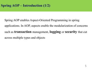 5
Spring AOP enables Aspect-Oriented Programming in spring
applications. In AOP, aspects enable the modularization of concerns
such as transaction management, logging or security that cut
across multiple types and objects
 