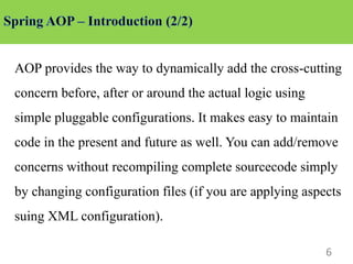 6
AOP provides the way to dynamically add the cross-cutting
concern before, after or around the actual logic using
simple pluggable configurations. It makes easy to maintain
code in the present and future as well. You can add/remove
concerns without recompiling complete sourcecode simply
by changing configuration files (if you are applying aspects
suing XML configuration).
 