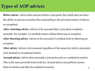 9
Before advice: Advice that executes before a join point, but which does not have
the ability to prevent execution flow proceeding to the join point (unless it throws
an exception).
After returning advice: Advice to be executed after a join point completes
normally: for example, if a method returns without throwing an exception.
After throwing advice: Advice to be executed if a method exits by throwing an
exception.
After advice: Advice to be executed regardless of the means by which a join point
exits (normal or exceptional return).
Around advice: Advice that surrounds a join point such as a method invocation.
This is the most powerful kind of advice. Around advice can perform custom
behavior before and after the method invocation.
 