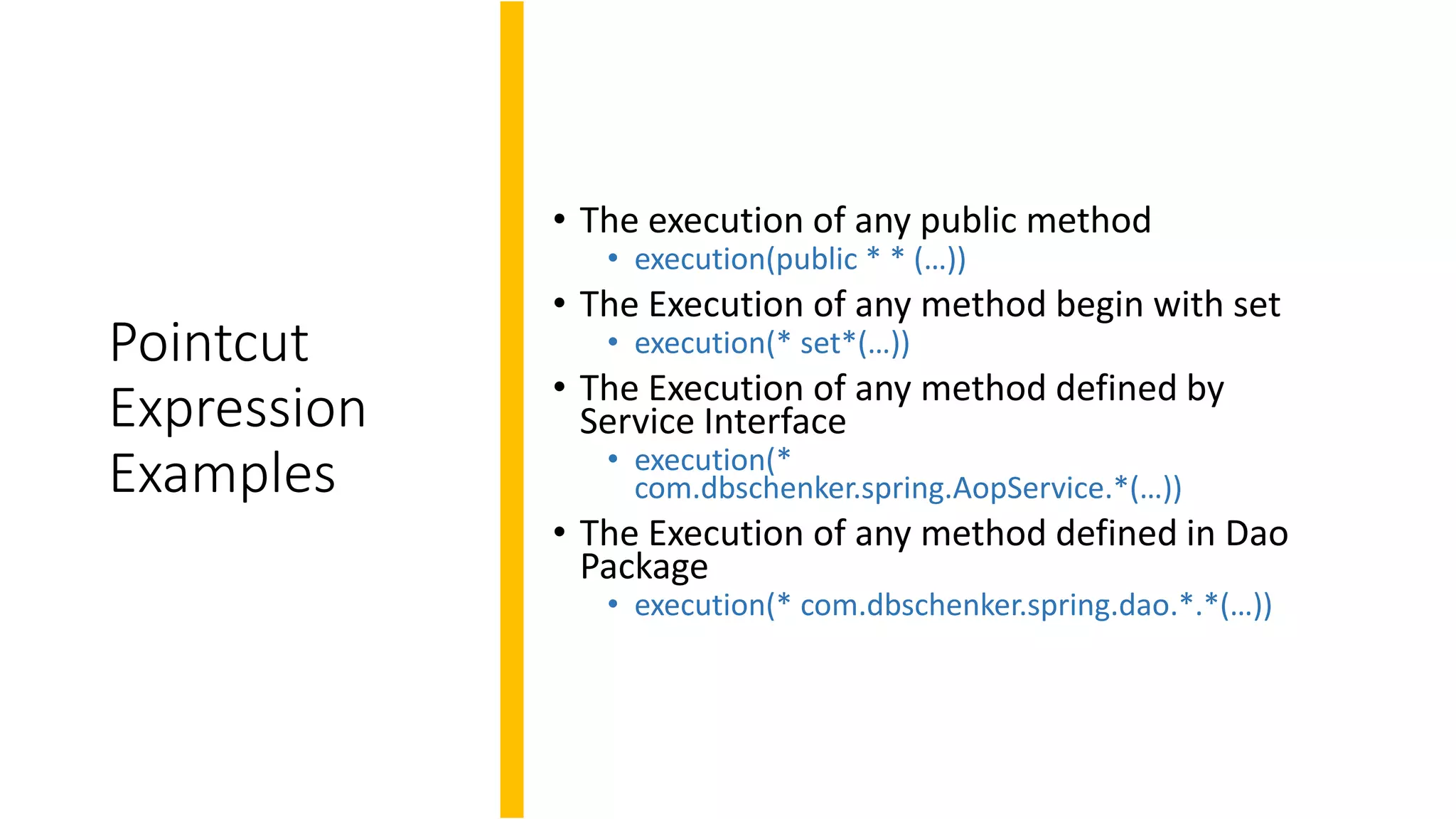 Pointcut
Expression
Examples
• The execution of any public method
• execution(public * * (…))
• The Execution of any method begin with set
• execution(* set*(…))
• The Execution of any method defined by
Service Interface
• execution(*
com.dbschenker.spring.AopService.*(…))
• The Execution of any method defined in Dao
Package
• execution(* com.dbschenker.spring.dao.*.*(…))
 
