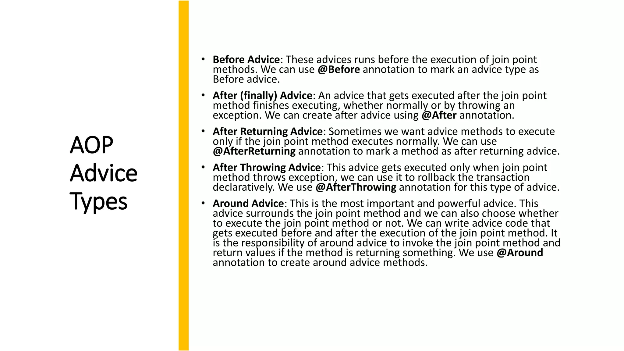 AOP
Advice
Types
• Before Advice: These advices runs before the execution of join point
methods. We can use @Before annotation to mark an advice type as
Before advice.
• After (finally) Advice: An advice that gets executed after the join point
method finishes executing, whether normally or by throwing an
exception. We can create after advice using @After annotation.
• After Returning Advice: Sometimes we want advice methods to execute
only if the join point method executes normally. We can use
@AfterReturning annotation to mark a method as after returning advice.
• After Throwing Advice: This advice gets executed only when join point
method throws exception, we can use it to rollback the transaction
declaratively. We use @AfterThrowing annotation for this type of advice.
• Around Advice: This is the most important and powerful advice. This
advice surrounds the join point method and we can also choose whether
to execute the join point method or not. We can write advice code that
gets executed before and after the execution of the join point method. It
is the responsibility of around advice to invoke the join point method and
return values if the method is returning something. We use @Around
annotation to create around advice methods.
 