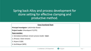 || Confidential || CITE Department Page 1
Spring back Alloy and process development for
stone setting for effective clamping and
productive method.
Cross Functional Team
Principal investigator: Lakshmidar Biswal
Project Leader: Dhandapani P (CITE)
Team member:
1. Kamalakannan(Down stream process leader- User)
2. (Process- Down stream)
3. Anjana S (QA)
4. Karthikeyan (NPD)
 