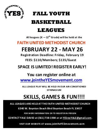 FALL YOUTH
BASKETBALL
LEAGUES
All leagues (K —12th
Grade) will be held at the
FAITH UNITED METHODIST CHURCH
FEBRUARY 22 - MAY 26
Registration Deadline: Friday, February 19
FEES: $110/Members; $135/Guest
SPACE IS LIMITED! REGISTER EARLY!
You can register online at
www.jointheYESmovement.com
ALL LEAGUE PLAY WILL BE HELD IN OUR AIR-CONDITIONED
GYMNASIUM
SKILLS, GAMES & FUN!!!!
ALL LEAGUES ARE HELD AT THE FAITH UNITED METHODIST CHURCH
6340 W. Boynton Beach Blvd Boynton Beach FL 33437
FOR MORE INFORMATION OR TO REGISTER IN PERSON
CONTACT YALE DAVID at (561) 738-1984 or at YESrecYALE@gmail.com.
VISIT OUR WEBISTE AT www.jointheYESmovement.com
 