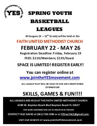 SPRING YOUTH
BASKETBALL
LEAGUES
All leagues (K —12th
Grade) will be held at the
FAITH UNITED METHODIST CHURCH
FEBRUARY 22 - MAY 26
Registration Deadline: Friday, February 19
FEES: $110/Members; $135/Guest
SPACE IS LIMITED! REGISTER EARLY!
You can register online at
www.jointheYESmovement.com
ALL LEAGUE PLAY WILL BE HELD IN OUR AIR-CONDITIONED
GYMNASIUM
SKILLS, GAMES & FUN!!!!
ALL LEAGUES ARE HELD AT THE FAITH UNITED METHODIST CHURCH
6340 W. Boynton Beach Blvd Boynton Beach FL 33437
FOR MORE INFORMATION OR TO REGISTER IN PERSON
CONTACT YALE DAVID at (561) 738-1984 or at YESrecYALE@gmail.com.
VISIT OUR WEBISTE AT www.jointheYESmovement.com
 