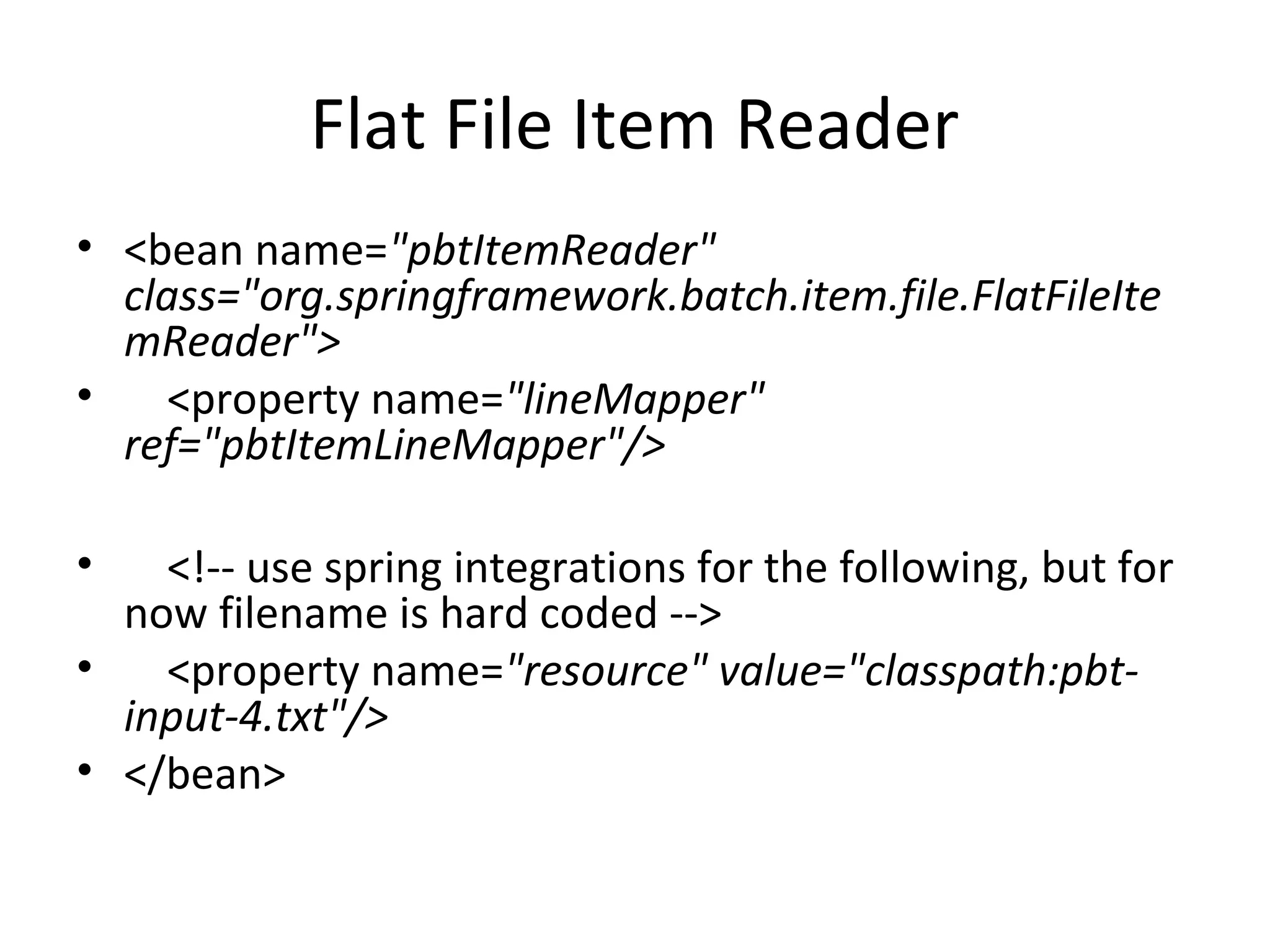 Flat File Item Reader
• <bean name="pbtItemReader"
class="org.springframework.batch.item.file.FlatFileIte
mReader">
• <property name="lineMapper"
ref="pbtItemLineMapper"/>
• <!-- use spring integrations for the following, but for
now filename is hard coded -->
• <property name="resource" value="classpath:pbt-
input-4.txt"/>
• </bean>
 